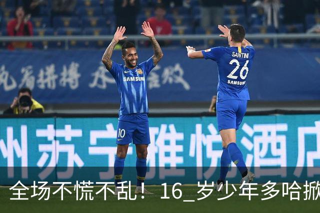 全场不慌不乱！16 岁少年多哈掀翻卡塔尔，这才是球迷想看到的中国足球！